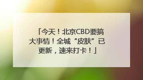 今天！北京CBD要搞大事情！全城“皮肤”已更新，速来打卡！