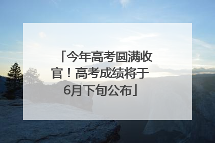 今年高考圆满收官！高考成绩将于6月下旬公布
