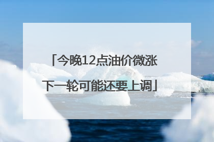 今晚12点油价微涨 下一轮可能还要上调