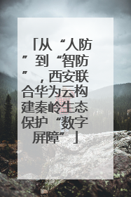 从“人防”到“智防”，西安联合华为云构建秦岭生态保护“数字屏障”