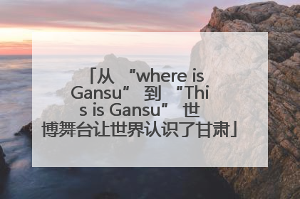 从 “where is Gansu” 到 “This is Gansu” 世博舞台让世界认识了甘肃
