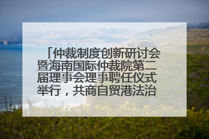 仲裁制度创新研讨会暨海南国际仲裁院第二届理事会理事聘任仪式举行，共商自贸港法治建设新路径