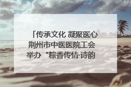 传承文化 凝聚医心 荆州市中医医院工会举办“粽香传情·诗韵端午”系列活动