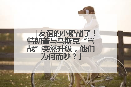 友谊的小船翻了！特朗普与马斯克“骂战”突然升级，他们为何而吵？