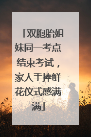 双胞胎姐妹同一考点结束考试，家人手捧鲜花仪式感满满