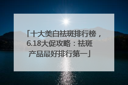 十大美白祛斑排行榜，6.18大促攻略：祛斑产品最好排行第一