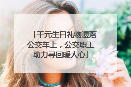 千元生日礼物遗落公交车上，公交职工助力寻回暖人心