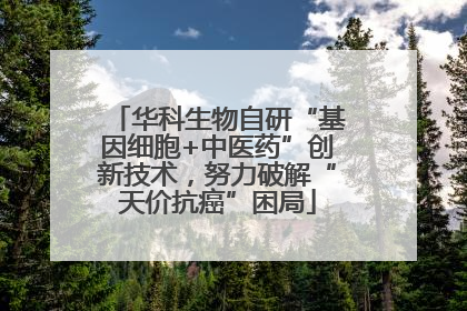 华科生物自研“基因细胞+中医药”创新技术，努力破解“天价抗癌”困局