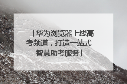 华为浏览器上线高考频道，打造一站式智慧助考服务