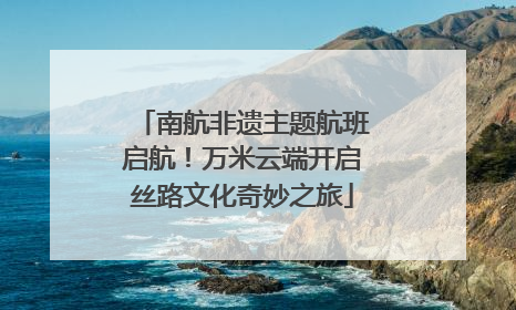 南航非遗主题航班启航！万米云端开启丝路文化奇妙之旅