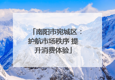 南阳市宛城区：护航市场秩序 提升消费体验