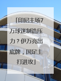 印尼主场7万球迷制造压力？伊万亮出底牌，国足主打进攻