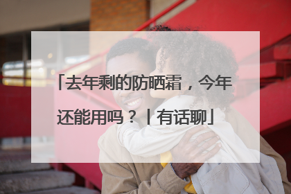 去年剩的防晒霜，今年还能用吗？丨有话聊
