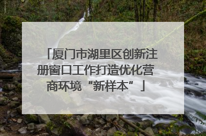 厦门市湖里区创新注册窗口工作打造优化营商环境“新样本”