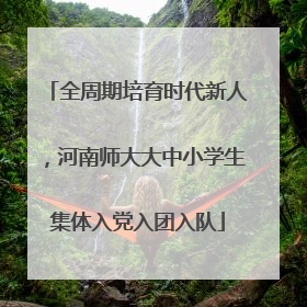 全周期培育时代新人，河南师大大中小学生集体入党入团入队