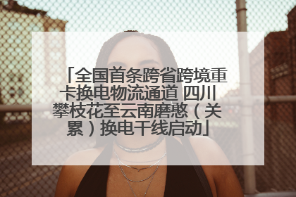 全国首条跨省跨境重卡换电物流通道 四川攀枝花至云南磨憨（关累）换电干线启动