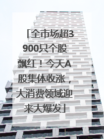 全市场超3900只个股飘红！今天A股集体收涨，大消费领域迎来大爆发