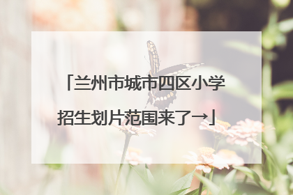 兰州市城市四区小学招生划片范围来了→