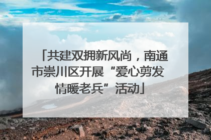 共建双拥新风尚，南通市崇川区开展“爱心剪发 情暖老兵”活动