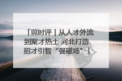 冀时评｜从人才外流到聚才热土 河北打造招才引智“强磁场”
