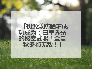初源漾防晒霜成功成为：白里透光的秘密武器！全夏秋冬都无敌！