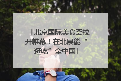 北京国际美食荟拉开帷幕！在北展能“逛吃”全中国