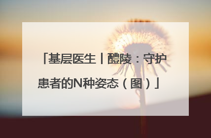 基层医生丨醴陵：守护患者的N种姿态（图）