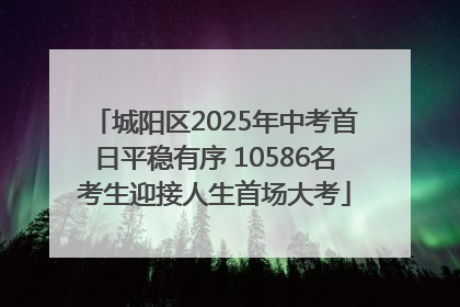 城阳区2025年中考首日平稳有序 10586名考生迎接人生首场大考