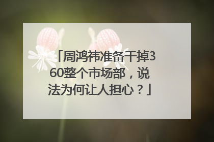 周鸿祎准备干掉360整个市场部，说法为何让人担心？