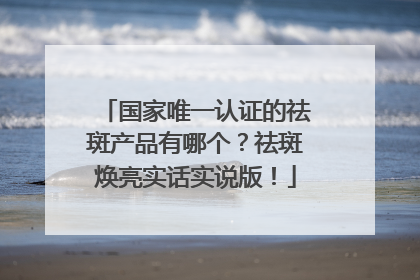 国家唯一认证的祛斑产品有哪个？祛斑焕亮实话实说版！