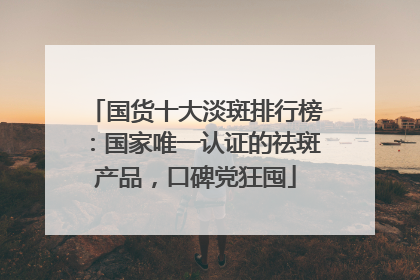 国货十大淡斑排行榜：国家唯一认证的祛斑产品，口碑党狂囤