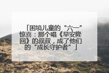 困境儿童的“六一”惊喜：那个唱《早安隆回》的叔叔，成了他们的“成长守护者”