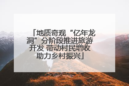 地质奇观“亿年龙洞”分阶段推进旅游开发 带动村民增收助力乡村振兴