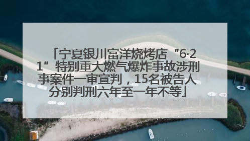 宁夏银川富洋烧烤店“6·21”特别重大燃气爆炸事故涉刑事案件一审宣判，15名被告人分别判刑六年至一年不等