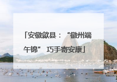 安徽歙县：“徽州端午锦” 巧手寄安康