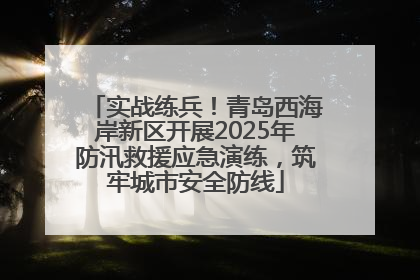 实战练兵！青岛西海岸新区开展2025年防汛救援应急演练，筑牢城市安全防线