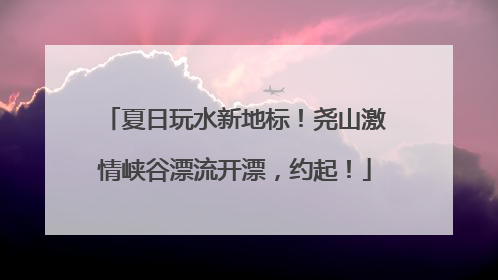 夏日玩水新地标！尧山激情峡谷漂流开漂，约起！
