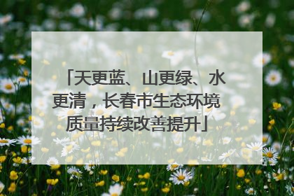 天更蓝、山更绿、水更清，长春市生态环境质量持续改善提升