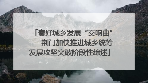 奏好城乡发展“交响曲”——荆门加快推进城乡统筹发展攻坚突破阶段性综述