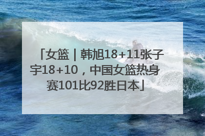 女篮｜韩旭18+11张子宇18+10，中国女篮热身赛101比92胜日本