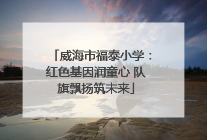 威海市福泰小学：红色基因润童心 队旗飘扬筑未来