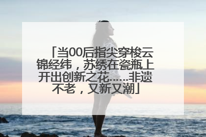 当00后指尖穿梭云锦经纬，苏绣在瓷瓶上开出创新之花……非遗不老，又新又潮