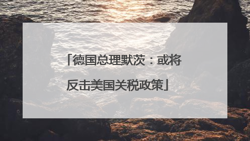 德国总理默茨：或将反击美国关税政策