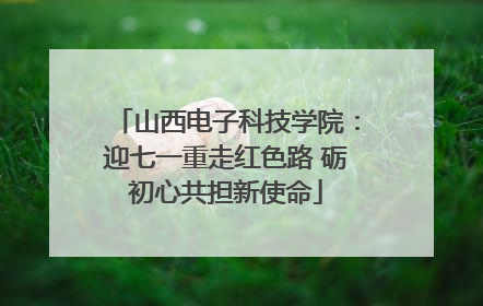 山西电子科技学院：迎七一重走红色路 砺初心共担新使命