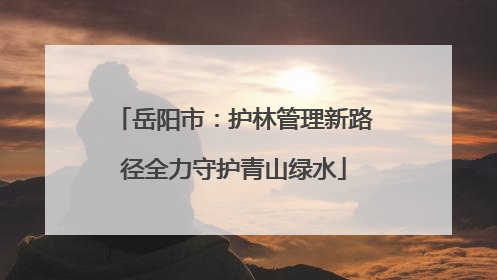 岳阳市：护林管理新路径全力守护青山绿水