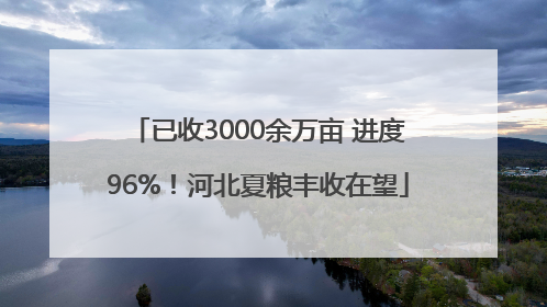 已收3000余万亩 进度96%！河北夏粮丰收在望