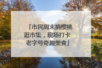 市民周末摘樱桃逛市集，现场打卡老字号奇趣美食