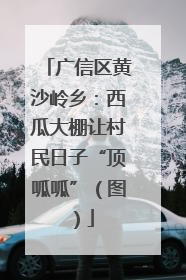 广信区黄沙岭乡：西瓜大棚让村民日子“顶呱呱”（图）