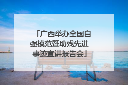 广西举办全国自强模范暨助残先进事迹宣讲报告会