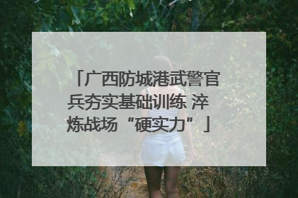 广西防城港武警官兵夯实基础训练 淬炼战场“硬实力”